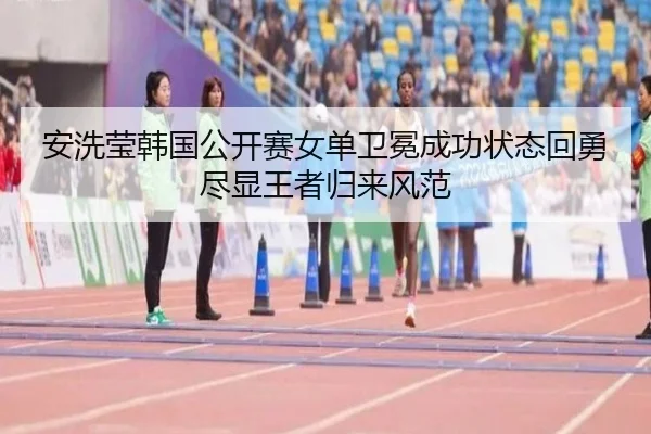 安洗莹韩国公开赛女单卫冕成功状态回勇尽显王者归来风范