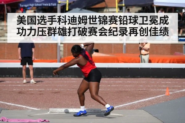 美国选手科迪姆世锦赛铅球卫冕成功力压群雄打破赛会纪录再创佳绩
